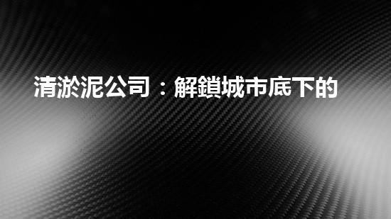 清淤泥公司：解鎖城市底下的秘密！